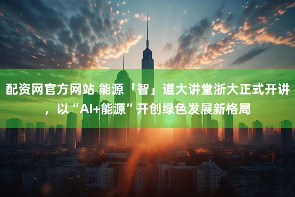 配资网官方网站 能源「智」道大讲堂浙大正式开讲，以“AI+能源”开创绿色发展新格局