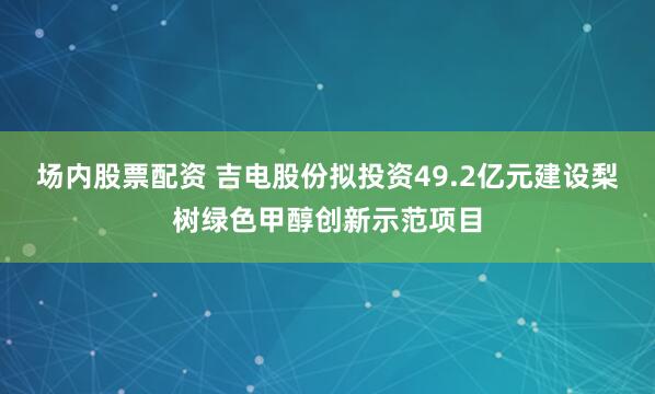 场内股票配资 吉电股份拟投资49.2亿元建设梨树绿色甲醇创新示范项目