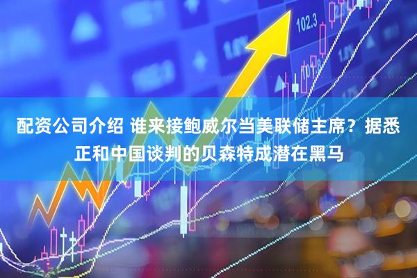 配资公司介绍 谁来接鲍威尔当美联储主席？据悉正和中国谈判的贝森特成潜在黑马