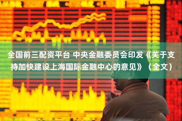 全国前三配资平台 中央金融委员会印发《关于支持加快建设上海国际金融中心的意见》（全文）