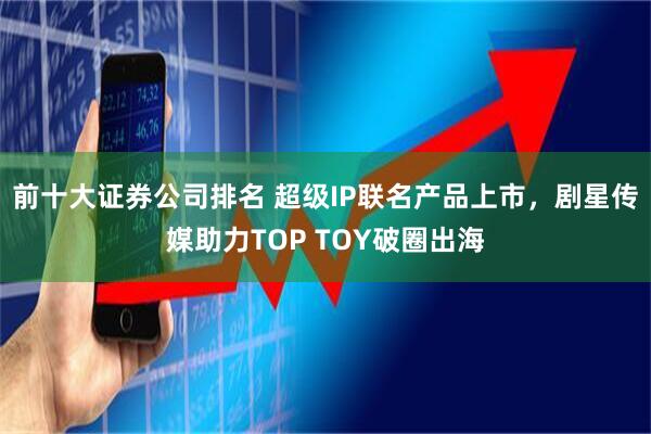 前十大证券公司排名 超级IP联名产品上市，剧星传媒助力TOP TOY破圈出海