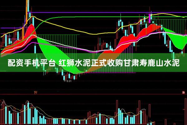 配资手机平台 红狮水泥正式收购甘肃寿鹿山水泥