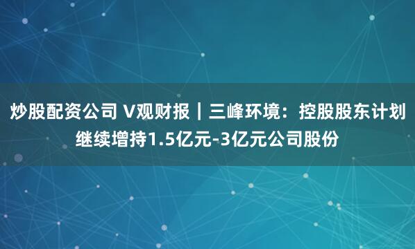 炒股配资公司 V观财报｜三峰环境：控股股东计划继续增持1.5亿元-3亿元公司股份