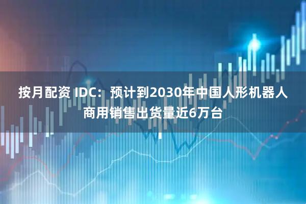 按月配资 IDC：预计到2030年中国人形机器人商用销售出货量近6万台