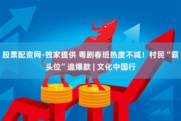 股票配资网-独家提供 粤剧春班热度不减！村民“霸头位”追爆款 | 文化中国行