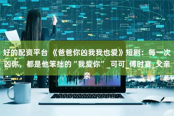 好的配资平台 《爸爸你凶我我也爱》短剧：每一次凶你，都是他笨拙的“我爱你”_可可_傅时宴_父亲