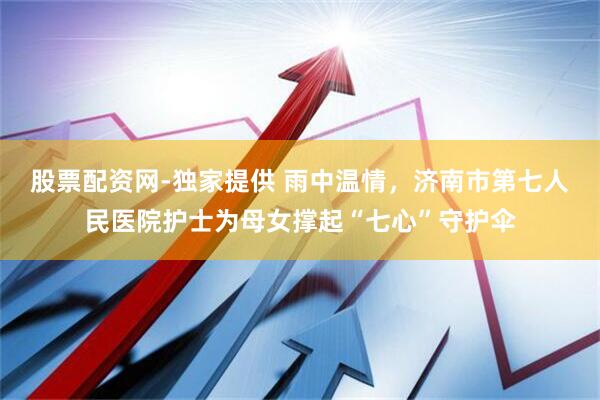 股票配资网-独家提供 雨中温情，济南市第七人民医院护士为母女撑起“七心”守护伞