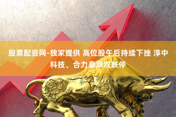 股票配资网-独家提供 高位股午后持续下挫 淳中科技、合力泰双双跌停