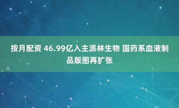 按月配资 46.99亿入主派林生物 国药系血液制品版图再扩张