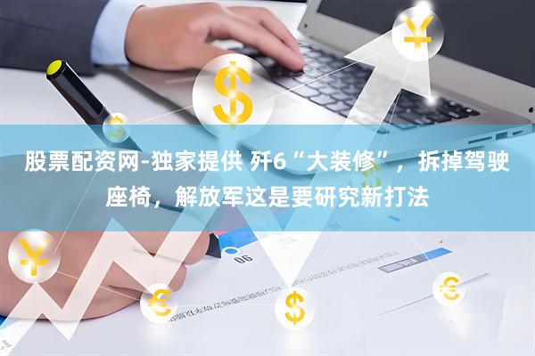 股票配资网-独家提供 歼6“大装修”，拆掉驾驶座椅，解放军这是要研究新打法
