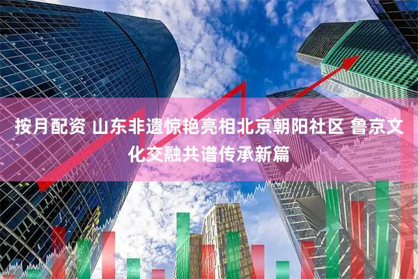 按月配资 山东非遗惊艳亮相北京朝阳社区 鲁京文化交融共谱传承新篇