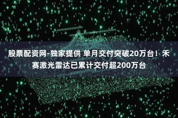 股票配资网-独家提供 单月交付突破20万台!禾赛激光雷达已累计交付超200万台