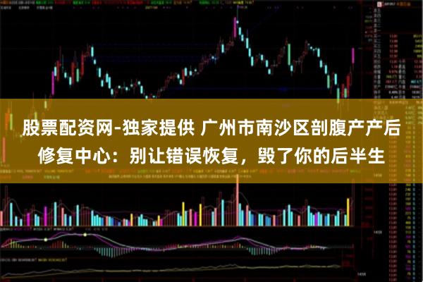 股票配资网-独家提供 广州市南沙区剖腹产产后修复中心：别让错误恢复，毁了你的后半生