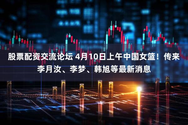 股票配资交流论坛 4月10日上午中国女篮!传来李月汝、李梦、韩旭等最新消息