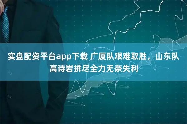 实盘配资平台app下载 广厦队艰难取胜,山东队高诗岩拼尽全力无奈失利