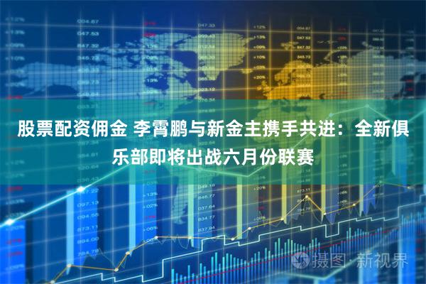 股票配资佣金 李霄鹏与新金主携手共进：全新俱乐部即将出战六月份联赛