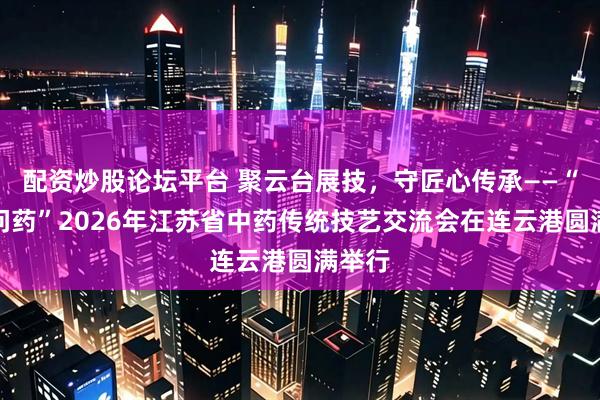 配资炒股论坛平台 聚云台展技，守匠心传承——“云台问药”2026年江苏省中药传统技艺交流会在连云港圆满举行
