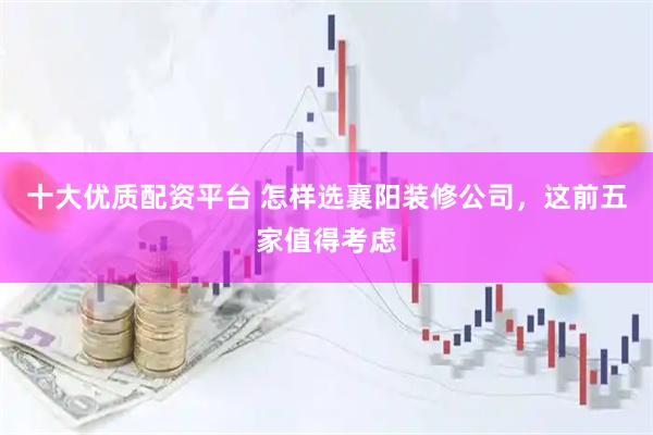 十大优质配资平台 怎样选襄阳装修公司，这前五家值得考虑
