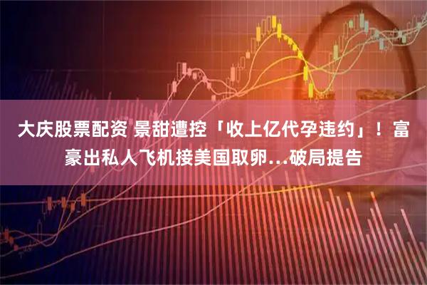 大庆股票配资 景甜遭控「收上亿代孕违约」！富豪出私人飞机接美国取卵…破局提告