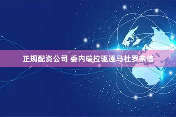 正规配资公司 委内瑞拉驱逐马杜罗亲信