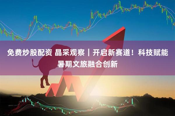 免费炒股配资 晶采观察｜开启新赛道！科技赋能暑期文旅融合创新