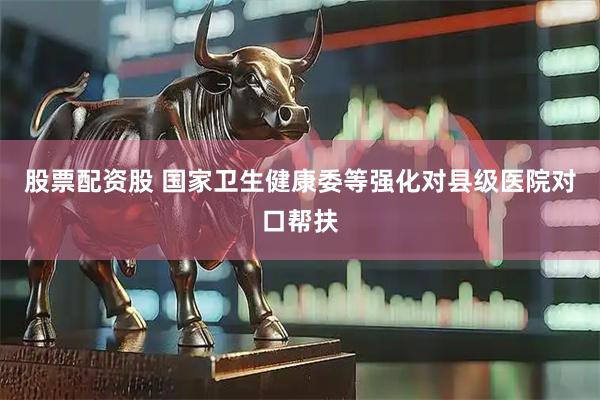 股票配资股 国家卫生健康委等强化对县级医院对口帮扶