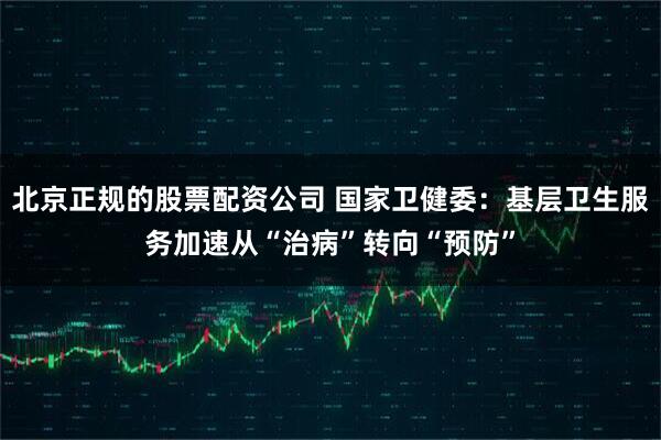 北京正规的股票配资公司 国家卫健委：基层卫生服务加速从“治病”转向“预防”