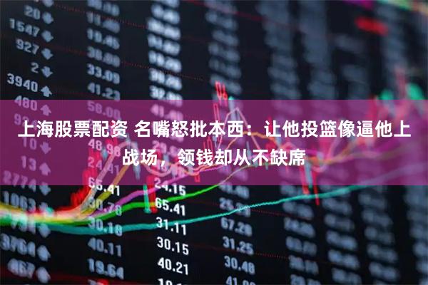 上海股票配资 名嘴怒批本西：让他投篮像逼他上战场，领钱却从不缺席