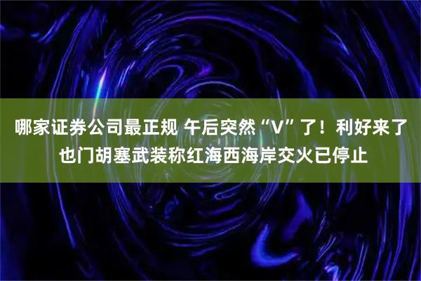 哪家证券公司最正规 午后突然“V”了！利好来了 也门胡塞武装称红海西海岸交火已停止