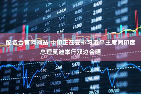 配资台官网网站 中印正在安排习近平主席同印度总理莫迪举行双边会晤