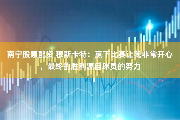 南宁股票配资 穆斯卡特：赢下比赛让我非常开心，最终的胜利源自球员的努力